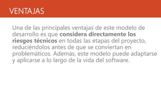 VENTAJAS
Una de las principales ventajas de este modelo de
desarrollo es que considera directamente los
riesgos técnicos en todas las etapas del proyecto,
reduciéndolos antes de que se conviertan en
problemáticos. Además, este modelo puede adaptarse
y aplicarse a lo largo de la vida del software.
 