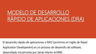 MODELO DE DESARROLLO
RÁPIDO DE APLICACIONES (DRA)
El desarrollo rápido de aplicaciones o RAD (acrónimo en inglés de Rapid
Application Development) es un proceso de desarrollo de software,
desarrollado inicialmente por James Martin en1980. .
 