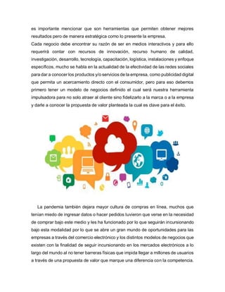 es importante mencionar que son herramientas que permiten obtener mejores
resultados pero de manera estratégica como lo presente la empresa.
Cada negocio debe encontrar su razón de ser en medios interactivos y para ello
requerirá contar con recursos de innovación, recurso humano de calidad,
investigación, desarrollo, tecnología, capacitación, logística, instalaciones y enfoque
específicos, mucho se habla en la actualidad de la efectividad de las redes sociales
para dar a conocer los productos y/o servicios de la empresa, como publicidad digital
que permita un acercamiento directo con el consumidor, pero para eso debemos
primero tener un modelo de negocios definido el cual será nuestra herramienta
impulsadora para no solo atraer al cliente sino fidelizarlo a la marca o a la empresa
y darle a conocer la propuesta de valor planteada la cual es clave para el éxito.
La pandemia también dejara mayor cultura de compras en línea, muchos que
tenían miedo de ingresar datos o hacer pedidos tuvieron que verse en la necesidad
de comprar bajo este medio y les ha funcionado por lo que seguirán incursionando
bajo esta modalidad por lo que se abre un gran mundo de oportunidades para las
empresas a través del comercio electrónico y los distintos modelos de negocios que
existen con la finalidad de seguir incursionando en los mercados electrónicos a lo
largo del mundo al no tener barreras físicas que impida llegar a millones de usuarios
a través de una propuesta de valor que marque una diferencia con la competencia.
 