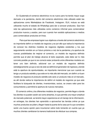 En Guatemala el comercio electrónico no es nuevo pero ha tenido mayor auge
derivado a la pandemia, dentro del comercio electrónico más utilizado están las
aplicaciones como Marketplace de Facebook, Instagram, OLX, incluso se está
utilizando mucho el estado de WhatsApp para dar a conocer productos. Que han
sido las aplicaciones más utilizadas como comercio informal para comercializar
productos nuevos y usados, pero aun cuando han existido aplicaciones o medios
para comercializar productos en línea.
Para que las empresas logren sus objetivos a través del comercio electrónico
es importante definir un modelo de negocios y es por ello que radica la importancia
de conocer los distintos modelos de negocios digitales existentes y los que
seguramente vendrán en un futuro próximo a raíz de la pandemia y la apertura de
nuevas posibilidades de mejorar el comercio, un modelo de negocios definido
permite que el plan de trabajo alcance el éxito esperado, este debe ser lo más
concreto posible ya que no es correcto estar probando entre diferentes modelos sin
tener uno bien definido, adicional con un modelo de negocios definido
estratégicamente ya que a raíz de este se definirá el generador de ingresos y donde
está la apertura de oportunidades, es importante mencionar que aun cuando se
tenga un producto estrella y que este en lo más alto del mercado, sin definir un buen
modelo de negocios el producto estrella solo será un producto más en el mercado,
es allí donde radica la importancia de definir el modelo de negocios ya que este
facilitara la búsqueda de clientes, inversionistas, socios, se creara valor para los
consumidores y permitirá la apertura de nuevos mercados.
El comercio online y los diferentes modelos de negocios, permite llegar a donde
los clientes no pueden asistir así como atraerlos, lo que permite una mayor amplitud
de mercado potencial, se tendrá mayor experiencia en el manejo de la información,
en entregas, los clientes han aprendido a aprovechar las tiendas online ya que
muchos productos se piden y llegan hasta la puerta de la casa por lo que considero
serán una buena opción para incursionar sobre todo tomando en cuenta que ya
muchos clientes cambiaran la manera tradicional de efectuar sus compras.
 