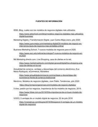 FUENTES DE INFORMACIÓN
IEBS, Blog, cuales son los modelos de negocios digitales más utilizados
https://www.iebschool.com/blog/modelos-negocios-digitales-mas-utilizados-
digital-business/
Marketing Digital y Transformación Digital, Juan Carlos Mejia Llano, julio 2020
https://www.juancmejia.com/marketing-digital/20-modelos-de-negocio-en-
internet-los-tipos-de-negocios-mas-rentables-online/
Business Marketing School, 7 nuevos modelos de negocios para el 2020.
https://www.esic.edu/rethink/tecnologia/7-nuevos-modelos-de-negocio-en-
el-2020
Md Marketing directo.com, Live Shopping, caza de ofertas en la red,
https://www.marketingdirecto.com/digital-general/digital/live-shopping-a-la-
caza-de-ofertas-en-la-red
Actualidad de comerce, ventajas y desventajas del comercio electrónico, Eva
Maria Rodriguez, eCommerce, Rentailers
https://www.actualidadecommerce.com/ventajas-y-desventajas-del-
ecommerce-frente-al-comercio-tradicional/
Mentinno, Modelos de negocios digitales, Juan Pablo, Tendencias, julio 2020
https://blog.formaciongerencial.com/modelos-de-negocio-digitales/
5 días, pasión por los negocios, Importancia de los modelos de negocios, 2019.
https://www.5dias.com.py/2019/05/la-importancia-de-un-buen-modelo-de-
negocios/
VIVEO, 5 ventajas de un modelo digital de negocios, 02 de julio 2018
https://viveogroup.com/blog/es/2018/06/espanol-5-ventajas-de-un-modelo-
digital-de-negocios/
 