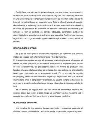 SaaS ofrece una solución de software integral que se adquiere de un proveedor
de servicios en la nube mediante un modelo de pago por uso. Usted alquila el uso
de una aplicación para su organización y los usuarios se conectan a ella a través de
Internet, normalmente con un explorador web. Toda la infraestructura subyacente,
el middleware, el software y los datos de las aplicaciones se encuentran en el centro
de datos del proveedor. El proveedor de servicios administra el hardware y el
software y, con el contrato de servicio adecuado, garantizará también la
disponibilidad y la seguridad de la aplicación y de sus datos. SaaS permite que una
organización se ponga en marcha y pueda ejecutar aplicaciones con un costo inicial
mínimo.
MODELO DROPSHIPPING
Se puso de moda gracias al mercado anglosajón, en Inglaterra, que creo un
modelo de negocio particularmente rentable y fácil de implantar.
El dropshipping consiste en que el proveedor envía directamente el paquete al
cliente, sin tener que pasar por tus manos, y estos envíos se pueden pedir de uno
en uno. Anteriormente, los proveedores pedían un mínimo de productos que
llegaban a tu casa y tu los vendía y los enviabas. Con este sistema no, ahora tú sólo
tienes que preocuparte de tu escaparate virtual. En un modelo de negocio
dropshipping, la empresa no almacena ningún tipo de producto, sino que hace de
intermediario entre el comprador y el almacén. El usuario compra en la web de la
empresa, el almacén recibe el aviso de compra y lo envía a la dirección del cliente
final.
Es un modelo de negocio cada vez más usado en ecommerce debido a los
escasos costes que tiene y al poco riesgo, ya que “solo” hay que montar la web y
conectar los productos directamente con el almacén para venderlos.
MODELO LIVE SHOPPING
Los portales de live shopping buscan sorprender y enganchar cada día al
visitante con una oferta del día. La fórmula: un día, un producto, un precio agresivo.
 