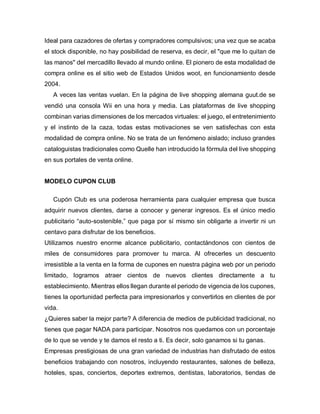 Ideal para cazadores de ofertas y compradores compulsivos; una vez que se acaba
el stock disponible, no hay posibilidad de reserva, es decir, el "que me lo quitan de
las manos" del mercadillo llevado al mundo online. El pionero de esta modalidad de
compra online es el sitio web de Estados Unidos woot, en funcionamiento desde
2004.
A veces las ventas vuelan. En la página de live shopping alemana guut.de se
vendió una consola Wii en una hora y media. Las plataformas de live shopping
combinan varias dimensiones de los mercados virtuales: el juego, el entretenimiento
y el instinto de la caza, todas estas motivaciones se ven satisfechas con esta
modalidad de compra online. No se trata de un fenómeno aislado; incluso grandes
cataloguistas tradicionales como Quelle han introducido la fórmula del live shopping
en sus portales de venta online.
MODELO CUPON CLUB
Cupón Club es una poderosa herramienta para cualquier empresa que busca
adquirir nuevos clientes, darse a conocer y generar ingresos. Es el único medio
publicitario “auto-sostenible,” que paga por sí mismo sin obligarte a invertir ni un
centavo para disfrutar de los beneficios.
Utilizamos nuestro enorme alcance publicitario, contactándonos con cientos de
miles de consumidores para promover tu marca. Al ofrecerles un descuento
irresistible a la venta en la forma de cupones en nuestra página web por un periodo
limitado, logramos atraer cientos de nuevos clientes directamente a tu
establecimiento. Mientras ellos llegan durante el periodo de vigencia de los cupones,
tienes la oportunidad perfecta para impresionarlos y convertirlos en clientes de por
vida.
¿Quieres saber la mejor parte? A diferencia de medios de publicidad tradicional, no
tienes que pagar NADA para participar. Nosotros nos quedamos con un porcentaje
de lo que se vende y te damos el resto a ti. Es decir, solo ganamos si tu ganas.
Empresas prestigiosas de una gran variedad de industrias han disfrutado de estos
beneficios trabajando con nosotros, incluyendo restaurantes, salones de belleza,
hoteles, spas, conciertos, deportes extremos, dentistas, laboratorios, tiendas de
 