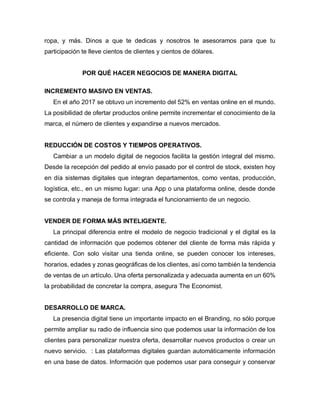 ropa, y más. Dinos a que te dedicas y nosotros te asesoramos para que tu
participación te lleve cientos de clientes y cientos de dólares.
POR QUÉ HACER NEGOCIOS DE MANERA DIGITAL
INCREMENTO MASIVO EN VENTAS.
En el año 2017 se obtuvo un incremento del 52% en ventas online en el mundo.
La posibilidad de ofertar productos online permite incrementar el conocimiento de la
marca, el número de clientes y expandirse a nuevos mercados.
REDUCCIÓN DE COSTOS Y TIEMPOS OPERATIVOS.
Cambiar a un modelo digital de negocios facilita la gestión integral del mismo.
Desde la recepción del pedido al envío pasado por el control de stock, existen hoy
en día sistemas digitales que integran departamentos, como ventas, producción,
logística, etc., en un mismo lugar: una App o una plataforma online, desde donde
se controla y maneja de forma integrada el funcionamiento de un negocio.
VENDER DE FORMA MÁS INTELIGENTE.
La principal diferencia entre el modelo de negocio tradicional y el digital es la
cantidad de información que podemos obtener del cliente de forma más rápida y
eficiente. Con solo visitar una tienda online, se pueden conocer los intereses,
horarios, edades y zonas geográficas de los clientes, así como también la tendencia
de ventas de un artículo. Una oferta personalizada y adecuada aumenta en un 60%
la probabilidad de concretar la compra, asegura The Economist.
DESARROLLO DE MARCA.
La presencia digital tiene un importante impacto en el Branding, no sólo porque
permite ampliar su radio de influencia sino que podemos usar la información de los
clientes para personalizar nuestra oferta, desarrollar nuevos productos o crear un
nuevo servicio. : Las plataformas digitales guardan automáticamente información
en una base de datos. Información que podemos usar para conseguir y conservar
 