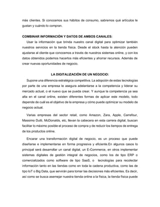 más clientes. Si conocemos sus hábitos de consumo, sabremos qué artículos le
gustan y cuándo lo compran.
COMBINAR INFORMACIÓN Y DATOS DE AMBOS CANALES:
Usar la información que brinda nuestro canal digital para optimizar también
nuestros servicios en la tienda física. Desde el stock hasta la atención pueden
ajustarse al cliente que conocemos a través de nuestros sistemas online, y con los
datos obtenidos podemos hacerlos más eficientes y ahorrar recursos. Además de
crear nuevas oportunidades de negocio.
LA DIGITALIZACIÓN DE UN NEGOCIO:
Supone una diferencia estratégica competitiva. La adopción de estas tecnologías
por parte de una empresa le asegura adelantarse a la competencia y liderar su
mercado actual, o el nuevo que se pueda crear. Y aunque la competencia ya sea
alta en el canal online, existen diferentes formas de aplicar este modelo, todo
depende de cuál es el objetivo de la empresa y cómo puede optimizar su modelo de
negocio actual.
Varias empresas del sector retail, como Amazon, Zara, Apple, Carrefour,
Massimo Dutti, McDonalds, etc, llevan la cabecera en esta carrera digital, buscan
facilitar lo máximo posible el proceso de compra y de reducir los tiempos de entrega
de los productos online.
Encarar una transformación digital de negocio, es un proceso que puede
diseñarse e implementarse en forma progresiva y eficiente.En algunos casos lo
principal será desarrollar un canal digital, un E-Commerce, en otros implementar
sistemas digitales de gestión integral de negocios, como los de tipo ERP o
comercializados como software de tipo SaaS, o tecnologías para recolectar
información tanto en las tiendas como en toda la cadena productiva, como las de
tipo IoT o Big Data, que servirán para tomar las decisiones más eficientes. Es decir,
así como se busca asemejar nuestra tienda online a la física, la tienda física puede
 