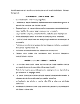 también asemejarse a la online, es decir volverse más smart recolectando datos en
tiempo real.
VENTAJAS DEL COMERCIO EN LÍNEA
 Superación de las limitaciones geográficas.
 Obtención de mayor número de clientes tanto online como offline gracias al
aumento de visibilidad que permite Internet.
 Coste de inicio y de mantenimiento mucho menor que un negocio tradicional.
 Mayor facilidad de mostrar los productos para el empresario.
 Mayor facilidad y rapidez para encontrar los productos para el comprador.
 Ahorro de tiempo a la hora de realizar las compras para el comprador.
 Optimización del tiempo dedicado el negocio y a la atención al cliente para el
empresario.
 Facilidad para implementar y desarrollar estrategia de marketing basadas en
descuentos, cupones, lotes, etc.
 Posibilidad de ofrecer mucha más información al comprador.
 Facilidad para ofrecer una comparativa entre productos, incluyendo
características y precios.
DESVENTAJAS DEL COMERCIO EN LÍNEA
 La competencia es mucho mayor, ya que cualquier puede poner en marcha
un negocio de comercio electrónico (al menos en teoría).
 Todavía hay muchos consumidores reacios a comprar sin ver el producto y
que no confían en los pagos online.
 Los gastos de envío son caros cuando el volumen de negocio es pequeño, y
esto es una gran desventaja para los negocios pequeños.
 La fidelización del cliente es mucho más difícil y exige una estrategia
profesional.
 Promocionar una tienda online exige más trabajo personal que promocionar
una tienda a pie de calle.
 