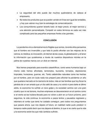  La seguridad del sitio puede dar muchos quebraderos de cabeza al
empresario.
 No todos los productos que se pueden vender en línea son igual de rentables,
y hay que valorar muy bien la estrategia de comercialización.
 Los consumidores quieren tenerlo todo: el mejor precio, el mejor servicio y
una atención personalizada. Competir en estos términos es cada vez más
complicado para las pequeñas empresas frente a las grandes.
CONCLUSIÓN
La pandemia vino a demostrarnos lo frágiles que somos, durante años pensamos
que el hombre era invencible y que todo lo podía afrontar con las mejoras de la
ciencia, la robótica, la innovación, el internet de las cosas, la globalización y el tener
la información que quisiéramos a través de nuestros dispositivos móviles en la
palma de nuestras manos con un click en internet.
Nos hemos preparado para eventos catastróficos, como seres humanos bajo un
mismo cielo hemos afrontado, terremotos, tsunamis, tornados, depresiones
tropicales, huracanes, guerras, etc. Tanto catástrofes naturales como las hechas
por el hombre, pero sin duda nada nos preparó para afrontar la pandemia un año
que quedara marcado en la memoria de todos, más en las familias que hoy lloran la
pérdida de un ser amado que un día salió de casa y no volvió ni para darle el último
adiós, la economía ha sufrido un duro golpe y la sociedad camina con una gran
cicatriz que no se borrara, muchas empresas se desvanecieron en el camino como
si el viento se las hubiera llevado para no volver a abrir en un futuro próximo, pero
seguimos, la vida continua, la economía a pasos lentos y pausados regresara y
retomara el rumbo que tanto ha costado conseguir, pero todos nos preguntamos
que pasara ahora, que nos depara el futuro, en realidad nadie pudo predecir ni
tampoco nadie podrá decir que nos depara el destino, lo que si es cierto que la vida
y la economía serán los que más cambios sufrirán.
 