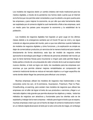 Los modelos de negocios darán un cambio drástico del modo tradicional para los
medios digitales, a través de la pandemia nos hemos dado cuenta que el internet
es la forma que nos permite estar conectados y que ha abierto una gran puerta para
las empresas y para mejorar la economía, es por ello que esta herramienta debe
ser explotada por el comercio digital la cual mantendrá a flote a las empresas, será
un medio para los países para recuperar la economía y la estabilidad de la
población.
Los modelos de negocios digitales han logrado un gran auge en los últimos
meses debido a la emergencia sanitaria por el Covid-19 que se vivió y se sigue
viviendo en algunos países del mundo, pero a que nos referimos cuando hablamos
de modelos de negocios digitales y cómo funcionan, y la explicación es simple es
dejar de comercializar productos y/o servicios de la manera tradicional para basarlo
directamente de forma electrónica, este tipo de modelo de negocios online
aprovecha la tecnología para llegar a millones de personas alrededor del mundo ya
que no tiene barreras físicas para incursionar a ningún país este permite llegar a
todas partes a través de una propuesta de valor a través de la cual se espera atraer
nuevos clientes, si todo se logra con éxito, los resultados para las empresas son
enormes ya que permite obtener mejores rentabilidades en comparación del
comercio tradicional donde se reduce el mercado objetivo a un lugar específico de
venta donde deban llegar las personas para efectuar una compra.
Muchas empresas utilizan los modelos de negocios mas tradicionales o mas
conocidos como los son, el E-commerce, Suscripcion, Freemium, Peer to Peer,
Crowdfunding, e-Learning, pero existen mas modelos de negocios que utilizan las
empresas con el afán de lograr el éxito de sus productos o servicios y llegar a un
mercado objetivo más grande que permita alcanzar los objetivos y metas, todos los
métodos de negocios son atractivos y funcionales para los clientes solo es de
explotarlo y trabajar de la mano empresa - método para lograr el éxito que se espera,
muchas empresas creen que con el hecho de dejar el comercio tradicional e invertir
en un método digital alcanzaran el éxito por si solo como arte de magia, sin embargo
 