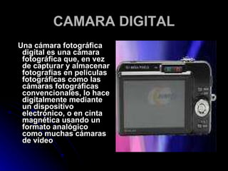 CAMARA DIGITAL Una cámara fotográfica digital es una cámara fotográfica que, en vez de capturar y almacenar fotografías en películas fotográficas como las cámaras fotográficas convencionales, lo hace digitalmente mediante un dispositivo electrónico, o en cinta magnética usando un formato analógico como muchas cámaras de video  