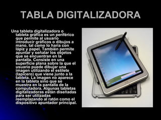 TABLA DIGITALIZADORA Una tableta digitalizadora o tableta gráfica es un periférico que permite al usuario introducir gráficos o dibujos a mano, tal como lo haría con lápiz y papel. También permite apuntar y señalar los objetos que se encuentran en la pantalla. Consiste en una superficie plana sobre la que el usuario puede dibujar una imagen utilizando el estilete (lapicero) que viene junto a la tableta. La imagen no aparece en la tableta sino que se muestra en la pantalla de la computadora. Algunas tabletas digitalizadoras están diseñadas para ser utilizadas reemplazando al ratón como el dispositivo apuntador principal. 