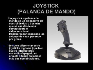 JOYSTICK  (PALANCA DE MANDO) Un joystick o palanca de mando es un dispositivo de control de dos o tres ejes que se usa desde una computadora o videoconsola al transbordador espacial o los aviones de caza, pasando por grúas. Se suele diferenciar entre joysticks digitales (que leen cuatro interruptores encendido/apagado en cruceta situada en la base más sus combinaciones. 