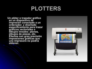 PLOTTERS Un plóter o trazador gráfico es un dispositivo de impresión conectado a un ordenador, y diseñado específicamente para trazar gráficos vectoriales o dibujos lineales: planos, dibujos de piezas, etc. Efectúa con gran precisión impresiones gráficas que una impresora no podría obtener. 