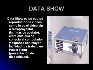 DATA SHOW Data Show es un equipo reproductor de vídeos, como lo es el vídeo vip o retroproyector (laminas de acetato), claro esta que se conecta al computador y expones con mayor facilidad tus trabajo en Power Point (presentación de diapositivas). 