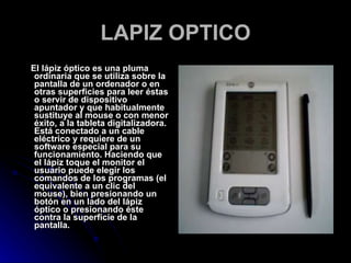 LAPIZ OPTICO El lápiz óptico es una pluma ordinaria que se utiliza sobre la pantalla de un ordenador o en otras superficies para leer éstas o servir de dispositivo apuntador y que habitualmente sustituye al mouse o con menor éxito, a la tableta digitalizadora. Está conectado a un cable eléctrico y requiere de un software especial para su funcionamiento. Haciendo que el lápiz toque el monitor el usuario puede elegir los comandos de los programas (el equivalente a un clic del mouse), bien presionando un botón en un lado del lápiz óptico o presionando éste contra la superficie de la pantalla. 