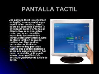 PANTALLA TACTIL Una pantalla táctil ( touchscreen  en inglés) es una pantalla que mediante un contacto directo sobre su superficie permite la entrada de datos y órdenes al dispositivo. A su vez, actúa como periférico de salida, mostrando los resultados introducidos previamente. Este contacto también se puede realizar con lápiz u otras herramientas similares. Actualmente hay pantallas táctiles que pueden instalarse sobre una pantalla normal. Así pues, la pantalla táctil puede actuar como  periférico de entrada  y  periférico de salida  de datos. 