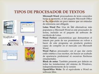 TIPOS DE PROCESADOR DE TEXTOS
Microsoft Word: procesadores de texto conocidos
hasta el momento, el del paquete Microsoft Office
se ha convertido en poco menos que un estándar
de referencia casi obligada
Lotus Word Pro: Una de las alternativas más
populares a Microsoft Word es este procesador de
textos, incluido en el paquete de software de
escritorio de Lotus.
Word Perfect: características que demuestran el
interés por parte de sus promotores en volver a
hacer de este programa un producto puntero
capaz de competir en el mercado con Microsoft
Word.
Word Pad:un procesador con el que dar cierto
estilo estético a sus escritos, sin buscar un acabado
de apariencia profesional ni excesivas florituras
ornamentales.
Block de notas: También presente por defecto en
todas las instalaciones del sistema de Windows,
independientemente de la versión
OpenOffice Write: Es el equivalente a Word en
software libre.



 
