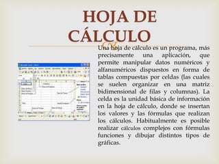HOJA DE
CÁLCULO


Una hoja de cálculo es un programa, más
precisamente una aplicación, que
permite manipular datos numéricos y
alfanuméricos dispuestos en forma de
tablas compuestas por celdas (las cuales
se suelen organizar en una matriz
bidimensional de filas y columnas). La
celda es la unidad básica de información
en la hoja de cálculo, donde se insertan
los valores y las fórmulas que realizan
los cálculos. Habitualmente es posible
realizar cálculos complejos con fórmulas
funciones y dibujar distintos tipos de
gráficas.

 