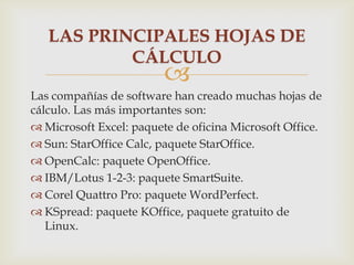LAS PRINCIPALES HOJAS DE
CÁLCULO



Las compañías de software han creado muchas hojas de
cálculo. Las más importantes son:
 Microsoft Excel: paquete de oficina Microsoft Office.
 Sun: StarOffice Calc, paquete StarOffice.
 OpenCalc: paquete OpenOffice.
 IBM/Lotus 1-2-3: paquete SmartSuite.
 Corel Quattro Pro: paquete WordPerfect.
 KSpread: paquete KOffice, paquete gratuito de
Linux.

 