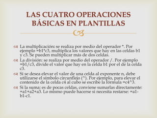 LAS CUATRO OPERACIONES
BÁSICAS EN PLANTILLAS



 La multiplicación: se realiza por medio del operador *. Por
ejemplo =b1*c3, multiplica los valores que hay en las celdas b1
y c3. Se pueden multiplicar más de dos celdas.
 La división: se realiza por medio del operador /. Por ejemplo
=b1/c3, divide el valor que hay en la celda b1 por el de la celda
c3.
 Si se desea elevar el valor de una celda al exponente n, debe
utilizarse el símbolo circunflejo (^). Por ejemplo, para elevar el
contenido de la celda c4 al cubo se escribe la fórmula =c4^3.
 Si la suma: es de pocas celdas, conviene sumarlas directamente:
=a1+a2+a3. Lo mismo puede hacerse si necesita restarse: =a1b1-c1.

 