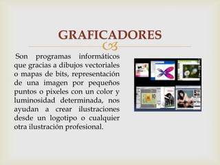 GRAFICADORES


informáticos

Son programas
que gracias a dibujos vectoriales
o mapas de bits, representación
de una imagen por pequeños
puntos o pixeles con un color y
luminosidad determinada, nos
ayudan a crear ilustraciones
desde un logotipo o cualquier
otra ilustración profesional.

 