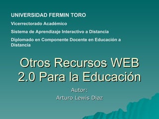 Otros Recursos WEB 2.0 Para la Educación Autor: Arturo Lewis Diaz UNIVERSIDAD FERMIN TORO Vicerrectorado Académico Sistema de Aprendizaje Interactivo a Distancia  Diplomado en Componente Docente en Educación a Distancia 
