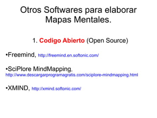Otros Softwares para elaborar
             Mapas Mentales.

            1. Codigo Abierto (Open Source)

●Freemind, http://freemind.en.softonic.com/

●SciPlore MindMapping,
http://www.descargarprogramagratis.com/sciplore-mindmapping.html

●XMIND, http://xmind.softonic.com/
 