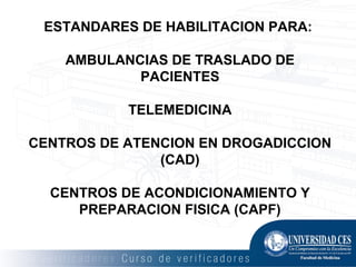 ESTANDARES DE HABILITACION PARA:
AMBULANCIAS DE TRASLADO DE
PACIENTES
TELEMEDICINA
CENTROS DE ATENCION EN DROGADICCION
(CAD)
CENTROS DE ACONDICIONAMIENTO Y
PREPARACION FISICA (CAPF)
 