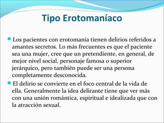 Tipo Erotomaníaco
Los pacientes con erotomanía tienen delirios referidos a
amantes secretos. Lo más frecuentes es que el paciente
sea una mujer, cree que un pretendiente, en general, de
mejor nivel social, personaje famosa o superior
jerárquico, pero también puede ser una persona
completamente desconocida.
El delirio se convierte en el foco central de la vida de
ella. Generalmente la idea delirante tiene que ver más
con una unión romántica, espiritual e idealizada que con
la atracción sexual.
 