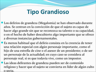 Tipo Grandioso
Los delirios de grandeza (Megalomia) se han observado durante
años. Se centran en la convicción de que el sujeto es capaz de
hacer algo grande sin que se reconozca su talento o su capacidad,
o en el hecho de haber descubierto algo importante que se ofrece
a diversas instancias gubernamentales.
Es menos habitual que el delirio consista en la creencia de tener
una relación especial con algún personaje importante, como el
hijo de una estrella de cine o el asesor de un presidente; o de ser
un personaje de la actualidad; en cuyo caso se considera al
personaje real, si es que todavía vive, como un impostor.
Las ideas delirantes de grandeza pueden ser de contenido
religioso y hacer que el sujeto se convierta en líder de algún culto
o secta.
 