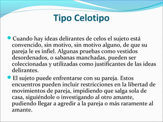 Tipo Celotipo
Cuando hay ideas delirantes de celos el sujeto está
convencido, sin motivo, sin motivo alguno, de que su
pareja le es infiel. Algunas pruebas como vestidos
desordenados, o sabanas manchadas, pueden ser
coleccionadas y utilizadas como justificantes de las ideas
delirantes.
El sujeto puede enfrentarse con su pareja. Estos
encuentros pueden incluir restricciones en la libertad de
movimientos de pareja, impidiendo que salga sola de
casa, siguiéndole o investigando al otro amante,
pudiendo llegar a agredir a la pareja o más raramente al
amante.
 