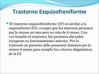 Trastorno Esquizofreniforme
El trastorno esquizofreniforme (EF) es similar a la
esquizofrenia (EZ), excepto que los síntomas persisten
por lo menos un mes pero no más de 6 meses. Una
vez resuelto el trastorno, los pacientes afectados
recuperan su funcionamiento anterior. Por lo
contrario un paciente debe presentar síntomas por lo
menos 6 meses para cumplir los criterios diagnósticos
de la EZ.
 