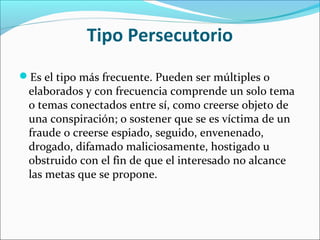 Tipo Persecutorio
Es el tipo más frecuente. Pueden ser múltiples o
elaborados y con frecuencia comprende un solo tema
o temas conectados entre sí, como creerse objeto de
una conspiración; o sostener que se es víctima de un
fraude o creerse espiado, seguido, envenenado,
drogado, difamado maliciosamente, hostigado u
obstruido con el fin de que el interesado no alcance
las metas que se propone.
 