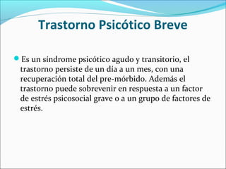 Trastorno Psicótico Breve
Es un síndrome psicótico agudo y transitorio, el
trastorno persiste de un día a un mes, con una
recuperación total del pre-mórbido. Además el
trastorno puede sobrevenir en respuesta a un factor
de estrés psicosocial grave o a un grupo de factores de
estrés.
 