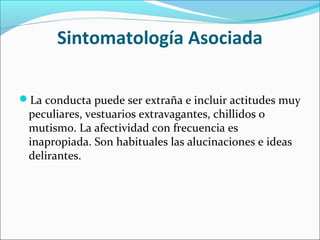 Sintomatología Asociada
La conducta puede ser extraña e incluir actitudes muy
peculiares, vestuarios extravagantes, chillidos o
mutismo. La afectividad con frecuencia es
inapropiada. Son habituales las alucinaciones e ideas
delirantes.
 