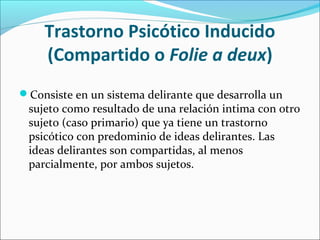Trastorno Psicótico Inducido
(Compartido o Folie a deux)
Consiste en un sistema delirante que desarrolla un
sujeto como resultado de una relación intima con otro
sujeto (caso primario) que ya tiene un trastorno
psicótico con predominio de ideas delirantes. Las
ideas delirantes son compartidas, al menos
parcialmente, por ambos sujetos.
 