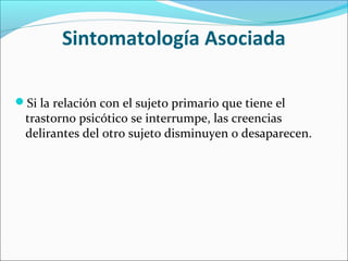 Sintomatología Asociada
Si la relación con el sujeto primario que tiene el
trastorno psicótico se interrumpe, las creencias
delirantes del otro sujeto disminuyen o desaparecen.
 