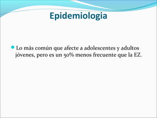 Epidemiologia
Lo más común que afecte a adolescentes y adultos
jóvenes, pero es un 50% menos frecuente que la EZ.
 