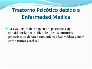 Trastorno Psicótico debido a
Enfermedad Medica
La evaluación de un paciente psicótico exige
considerar la posibilidad de que los síntomas
psicóticos se deban a una enfermedad médica general
como tumor cerebral.
 