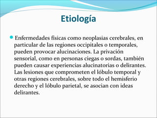 Etiología
Enfermedades físicas como neoplasias cerebrales, en
particular de las regiones occipitales o temporales,
pueden provocar alucinaciones. La privación
sensorial, como en personas ciegas o sordas, también
pueden causar experiencias alucinatorias o delirantes.
Las lesiones que comprometen el lóbulo temporal y
otras regiones cerebrales, sobre todo el hemisferio
derecho y el lóbulo parietal, se asocian con ideas
delirantes.
 