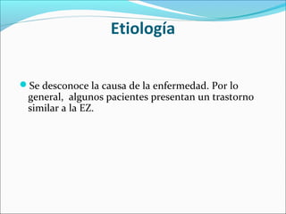 Etiología
Se desconoce la causa de la enfermedad. Por lo
general, algunos pacientes presentan un trastorno
similar a la EZ.
 