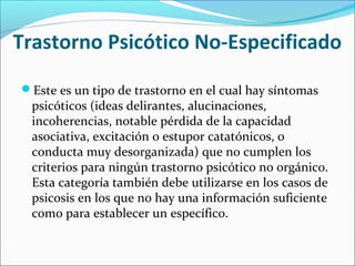Trastorno Psicótico No-Especificado
Este es un tipo de trastorno en el cual hay síntomas
psicóticos (ideas delirantes, alucinaciones,
incoherencias, notable pérdida de la capacidad
asociativa, excitación o estupor catatónicos, o
conducta muy desorganizada) que no cumplen los
criterios para ningún trastorno psicótico no orgánico.
Esta categoría también debe utilizarse en los casos de
psicosis en los que no hay una información suficiente
como para establecer un específico.
 