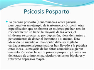 Psicosis Posparto
La psicosis posparto (denominada a veces psicosis
puerperal) es un ejemplo de trastorno psicótico sin otra
especificación que se observa en mujeres que han tenido
recientemente un bebe; la mayoría de las veces, el
síndrome se caracteriza por depresión, ideas delirantes y
pensamientos de dañar al lactante o a sí mismo. Esta
ideación de suicidio o infanticidio debe ser vigilado
cuidadosamente; algunas madres han llevado a la práctica
estas ideas. La mayoría de los datos conocidos sugieren
una relación estrecha entre psicosis posparto y trastornos
del estado de ánimo, en particular trastornos bipolares y
trastorno depresivo mayor.
 