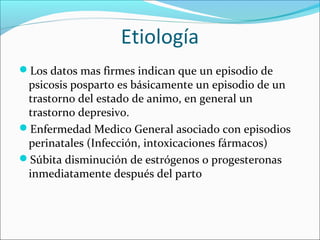 Etiología
Los datos mas firmes indican que un episodio de
psicosis posparto es básicamente un episodio de un
trastorno del estado de animo, en general un
trastorno depresivo.
Enfermedad Medico General asociado con episodios
perinatales (Infección, intoxicaciones fármacos)
Súbita disminución de estrógenos o progesteronas
inmediatamente después del parto
 