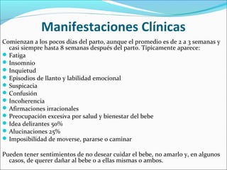 Manifestaciones Clínicas
Comienzan a los pocos días del parto, aunque el promedio es de 2 a 3 semanas y
casi siempre hasta 8 semanas después del parto. Típicamente aparece:
Fatiga
Insomnio
Inquietud
Episodios de llanto y labilidad emocional
Suspicacia
Confusión
Incoherencia
Afirmaciones irracionales
Preocupación excesiva por salud y bienestar del bebe
Idea delirantes 50%
Alucinaciones 25%
Imposibilidad de moverse, pararse o caminar
Pueden tener sentimientos de no desear cuidar el bebe, no amarlo y, en algunos
casos, de querer dañar al bebe o a ellas mismas o ambos.
 