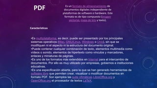 PDF

Es un formato de almacenamiento de
documentos digitales independiente de
plataformas de software o hardware. Este
formato es de tipo compuesto (imagen
vectorial, mapa de bits y texto).

Características
•Es multiplataforma, es decir, puede ser presentado por los principales
sistemas operativos (Mac, GNU/Linux, Windows o Unix), sin que se
modifiquen ni el aspecto ni la estructura del documento original.
•Puede contener cualquier combinación de texto, elementos multimedia como
vídeos o sonido, elementos de hipertexto como vínculos y marcadores,
enlaces y miniaturas de páginas.
•Es uno de los formatos más extendidos en Internet para el intercambio de
documentos. Por ello es muy utilizado por empresas, gobiernos e instituciones
educativas.
•Es una especificación abierta, para la que se han generado herramientas de
software libre que permiten crear, visualizar o modificar documentos en
formato PDF. Son ejemplos las suite ofimáticas LibreOffice.org y
OpenOffice.org el procesador de textos LaTeX.

 
