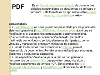 PDF

Es un formato de almacenamiento de documentos
digitales independiente de plataformas de software o
hardware. Este formato es de tipo compuesto (imagen
vectorial, mapa de bits y texto).

Características

•Es multiplataforma, es decir, puede ser presentado por los principales
sistemas operativos (Mac, GNU/Linux, Windows o Unix), sin que se
modifiquen ni el aspecto ni la estructura del documento original.
•Puede contener cualquier combinación de texto, elementos
multimedia como vídeos o sonido, elementos de hipertexto como
vínculos y marcadores, enlaces y miniaturas de páginas.
•Es uno de los formatos más extendidos en Internet para el
intercambio de documentos. Por ello es muy utilizado por empresas,
gobiernos e instituciones educativas.
•Es una especificación abierta, para la que se han generado
herramientas de software libre que permiten crear, visualizar o
modificar documentos en formato PDF. Son ejemplos las suite
ofimáticas LibreOffice.org y OpenOffice.org el procesador de textos
LaTeX.

 