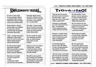 APOIO: GRÁFICA PADRE JOÃO MARIA - Tel: 3207-5862




                                                                                                        “DIA DOS NAMORADOS”
                                                                     Toda vez que ela namora,              No calor perdeu o rumo
Ao rever o sítio antigo          Sonhador desde criança,             tem fome e come um bocado.            quando o namoro esquentou...
do meu passado risonho,          não sonho, entretanto, em vão...    Em plena dieta... agora               E, atrás da moita de fumo
a saudade andou comigo,          sonhando, eu nutro a esperança      quem não come é o namorado!           quase que a "cobra fumou"...
lembrando sonho por sonho.       que nutre o meu coração!            –Edmar Japiassú/RJ–                   –Maria Nascimento/RJ–
(José Lucas de Barros/RN)        (A. A. de Assis/PR)
                                                                     Confusão na madrugada,                Se o teu namoro vai mal,
                                                                     que o bebum transforma em drama:      é claro que isso me importa;
Numa estação o destino           Uma idéia, a mais ousada
                                                                     atira... na namorada                  goteira no teu quintal
me fez saltar, que maldade!      que em meu peito se escondeu,
                                 deixou minha alma marcada           e leva a sogra pra cama !             é “chuva na minha porta”!
E ainda vejo o menino
                                                                     –Sérgio Ferreira da Silva/SP–         –José Ouverney/SP–
correndo atrás da saudade.       e mais um sonho morreu!
(Fernando Câncio/CE)             (Sônia Sobreira/RJ)
                                                                     Namorou e mandou brasa,               Namorando um Capitão,
Velho – carrego esperanças,      No meu mundo de utopia,             e pensou que era o terror;            e, de um Pastor namorada,
adubando a vida em flor:         vivo momentos risonhos,             levou um aperto em casa,              se divide a Conceição
quem não cultiva as lembranças   pois, na minha fantasia,            cadê o conquistador?                  entre uma cruz e uma
mata as raízes do amor.          torno reais os meus                 –Dari Pereira/PR–                     espada!..
(Gabriel Bicalho/MG)                                                                                       –Aloísio Alves da Costa/CE–
                                 sonhos!
                                                                     A namorada foguenta,                  Ela vive namorando
Na vida a gente imagina          Quando um amor nos inflama          tem um calor tão brutal!...           no escurinho, atrás do muro,
tudo poder suplantar.            a razão pede – cautela !            a minha energia esquenta,             e por isto andam chamando
Olho os seus olhos, menina,      o vento que atiça a chama           mas derrete no final !!!              seu namoro de... “namuro”!
já começo a fraquejar.           é o mesmo que apaga a vela.         –João Batista Vasconcellos/RJ–        –Arlindo Tadeu Hagen/MG–
(Gilson Faustino Maia/RJ)        (Rita Mourão/SP)
                                                                     “Que belo corpo, ele exclama,         Foram tantos namorados
Nas terras do coração            Não afirmo mas suponho              sem ver que tem namorado..            com mãos lascivas demais,
um tremor sempre me              que a insônia essa malvada          Que vontade de ir pra cama!”          que hoje ela é um banco de dados
invade:                          foi quem roubou o meu sonho         E foi... sozinho e engessado.         só de impressões digitais!
o de plantar solidão             que guardei pra minha amada.        –Therezinha Dieguez Brisolla/SP–      –Sérgio Bernardo/RJ–
com sementes de saudade...       (Deusdedit Rocha/CE)
                                                                    APOIO: GRÁFICA PADRE JOÃO MARIA - Tel: 3207-5862
(Héron Patrício/SP)
 