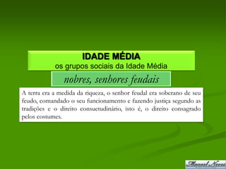 IDADE MÉDIA
            os grupos sociais da Idade Média
               nobres, senhores feudais
A terra era a medida da riqueza, o senhor feudal era soberano de seu
feudo, comandado o seu funcionamento e fazendo justiça segundo as
tradições e o direito consuetudinário, isto é, o direito consagrado
pelos costumes.
 