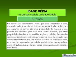IDADE MÉDIA
             os grupos sociais da Idade Média
                             os servos
Os servos são trabalhadores rurais que estão vinculados à terra,
formando a classe social mais baixa da sociedade feudal. À diferença
dos escravos, os servos não eram propriedade de ninguém e não
podiam ser vendidos, pois não eram como escravos, que eram
propriedade dos donos. A servidão implica o trabalho forçado dos
servos nos campos dos senhores de terras, em troca de proteção e do
direito arrendar terras para subsistência. Ademais do trabalho na terra,
os servos executavam diversos trabalhos relacionados com agricultura,
como silvicultura, transporte (por terra e por rio), artesanato e mesmo
manufatura.
 