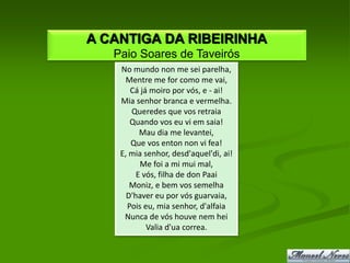 A CANTIGA DA RIBEIRINHA
   Paio Soares de Taveirós
    No mundo non me sei parelha,
      Mentre me for como me vai,
       Cá já moiro por vós, e - ai!
    Mia senhor branca e vermelha.
       Queredes que vos retraia
       Quando vos eu vi em saia!
          Mau dia me levantei,
       Que vos enton non vi fea!
    E, mia senhor, desd'aquel'di, ai!
          Me foi a mi mui mal,
         E vós, filha de don Paai
       Moniz, e bem vos semelha
      D'haver eu por vós guarvaia,
      Pois eu, mia senhor, d'alfaia
     Nunca de vós houve nem hei
            Valia d'ua correa.
 